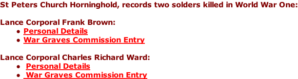 St Peters Church Horninghold, records two solders killed in World War One:  Lance Corporal Frank Brown: Personal Details War Graves Commission Entry  Lance Corporal Charles Richard Ward:  Personal Details  War Graves Commission Entry